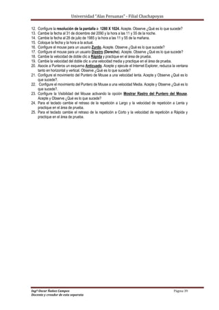 Universidad “Alas Peruanas” - Filial Chachapoyas
Ingº Oscar Ñañez Campos Página 39
Docente y creador de esta separata
12. Configure la resolución de la pantalla a 1280 X 1024. Acepte. Observe ¿Qué es lo que sucede?
13. Cambie la fecha al 31 de diciembre del 2090 y la hora a las 11 y 55 de la noche.
14. Cambie la fecha al 28 de julio de 1985 y la hora a las 11 y 55 de la mañana.
15. Coloque la fecha y la hora a la actual.
16. Configure el mouse para un usuario Zurdo. Acepte. Observe ¿Qué es lo que sucede?
17. Configure el mouse para un usuario Diestro (Derecho). Acepte. Observe ¿Qué es lo que sucede?
18. Cambie la velocidad de doble clic a Rápida y practique en el área de prueba.
19. Cambie la velocidad del doble clic a una velocidad media y practique en el área de prueba.
20. Asocie a Punteros un esquema Anticuado. Acepte y ejecute el Internet Explorer, reduzca la ventana
tanto en horizontal y vertical. Observe ¿Qué es lo que sucede?
21. Configure el movimiento del Puntero de Mouse a una velocidad lenta. Acepte y Observe ¿Qué es lo
que sucede?.
22. Configure el movimiento del Puntero de Mouse a una velocidad Media. Acepte y Observe ¿Qué es lo
que sucede?.
23. Configure la Visibilidad del Mouse activando la opción Mostrar Rastro del Puntero del Mouse.
Acepte y Observe ¿Qué es lo que sucede?
24. Para el teclado cambie el retraso de la repetición a Largo y la velocidad de repetición a Lenta y
practique en el área de prueba.
25. Para el teclado cambie el retraso de la repetición a Corto y la velocidad de repetición a Rápida y
practique en el área de prueba.
 