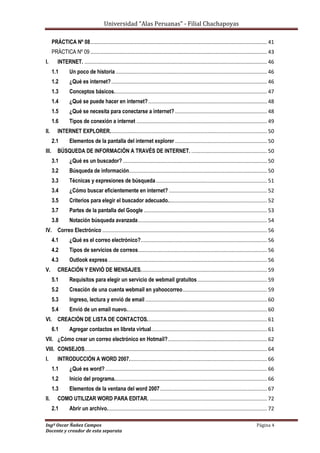 Universidad “Alas Peruanas” - Filial Chachapoyas
Ingº Oscar Ñañez Campos Página 4
Docente y creador de esta separata
PRÁCTICA Nº 08....................................................................................................................... 41
PRÁCTICA Nº 09 ....................................................................................................................... 43
I. INTERNET. ........................................................................................................................... 46
1.1 Un poco de historia ...................................................................................................... 46
1.2 ¿Qué es internet?......................................................................................................... 46
1.3 Conceptos básicos....................................................................................................... 47
1.4 ¿Qué se puede hacer en internet?................................................................................ 48
1.5 ¿Qué se necesita para conectarse a internet? .............................................................. 48
1.6 Tipos de conexión a internet ........................................................................................ 49
II. INTERNET EXPLORER.......................................................................................................... 50
2.1 Elementos de la pantalla del internet explorer .............................................................. 50
III. BÚSQUEDA DE INFORMACIÓN A TRAVÉS DE INTERNET. ................................................... 50
3.1 ¿Qué es un buscador? ................................................................................................. 50
3.2 Búsqueda de información............................................................................................. 50
3.3 Técnicas y expresiones de búsqueda........................................................................... 51
3.4 ¿Cómo buscar eficientemente en internet? .................................................................. 52
3.5 Criterios para elegir el buscador adecuado................................................................... 52
3.7 Partes de la pantalla del Google ................................................................................... 53
3.8 Notación búsqueda avanzada....................................................................................... 54
IV. Correo Electrónico ............................................................................................................... 56
4.1 ¿Qué es el correo electrónico?..................................................................................... 56
4.2 Tipos de servicios de correos....................................................................................... 56
4.3 Outlook express........................................................................................................... 56
V. CREACIÓN Y ENVIÓ DE MENSAJES..................................................................................... 59
5.1 Requisitos para elegir un servicio de webmail gratuitos............................................... 59
5.2 Creación de una cuenta webmail en yahoocorreo......................................................... 59
5.3 Ingreso, lectura y envió de email .................................................................................. 60
5.4 Envió de un email nuevo............................................................................................... 60
VI. CREACIÓN DE LISTA DE CONTACTOS................................................................................. 61
6.1 Agregar contactos en libreta virtual.............................................................................. 61
VII. ¿Cómo crear un correo electrónico en Hotmail?................................................................... 62
VIII. CONSEJOS........................................................................................................................... 64
I. INTRODUCCIÓN A WORD 2007............................................................................................. 66
1.1 ¿Qué es word?............................................................................................................. 66
1.2 Inicio del programa....................................................................................................... 66
1.3 Elementos de la ventana del word 2007........................................................................ 67
II. COMO UTILIZAR WORD PARA EDITAR. ............................................................................... 72
2.1 Abrir un archivo............................................................................................................ 72
 