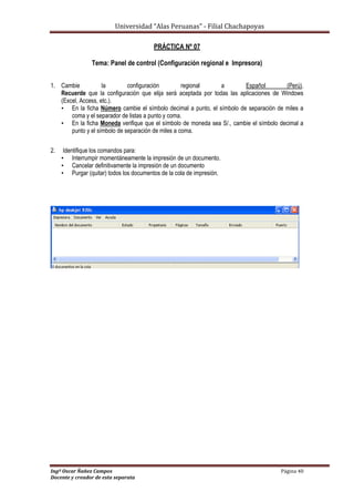 Universidad “Alas Peruanas” - Filial Chachapoyas
Ingº Oscar Ñañez Campos Página 40
Docente y creador de esta separata
PRÁCTICA Nº 07
Tema: Panel de control (Configuración regional e Impresora)
1. Cambie la configuración regional a Español (Perú).
Recuerde que la configuración que elija será aceptada por todas las aplicaciones de Windows
(Excel, Access, etc.).
• En la ficha Número cambie el símbolo decimal a punto, el símbolo de separación de miles a
coma y el separador de listas a punto y coma.
• En la ficha Moneda verifique que el símbolo de moneda sea S/., cambie el símbolo decimal a
punto y el símbolo de separación de miles a coma.
2. Identifique los comandos para:
• Interrumpir momentáneamente la impresión de un documento.
• Cancelar definitivamente la impresión de un documento
• Purgar (quitar) todos los documentos de la cola de impresión.
 