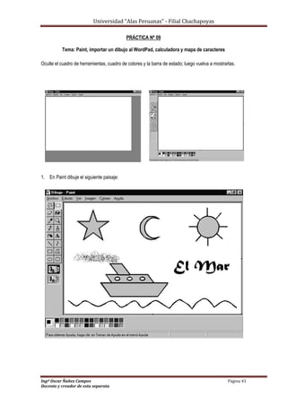 Universidad “Alas Peruanas” - Filial Chachapoyas
Ingº Oscar Ñañez Campos Página 43
Docente y creador de esta separata
PRÁCTICA Nº 09
Tema: Paint, importar un dibujo al WordPad, calculadora y mapa de caracteres
Oculte el cuadro de herramientas, cuadro de colores y la barra de estado; luego vuelva a mostrarlas.
1. En Paint dibuje el siguiente paisaje:
 