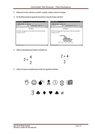 Universidad “Alas Peruanas” - Filial Chachapoyas
Ingº Oscar Ñañez Campos Página 44
Docente y creador de esta separata
2. Seleccione la luna, reduzca su tamaño, muévalo, cópielo y elimine el original.
3. En WordPad escriba el siguiente documento e importe el barco del Paint:
4. Utilice la calculadora para hallar el resultado de:
5. Utilice el mapa de caracteres para ubicar los siguientes símbolos:
      
     
2
4
2 
2
42 
 