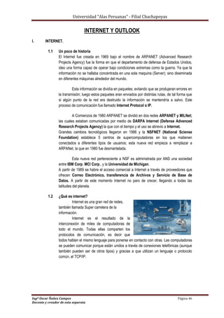 Universidad “Alas Peruanas” - Filial Chachapoyas
Ingº Oscar Ñañez Campos Página 46
Docente y creador de esta separata
INTERNET Y OUTLOOK
I. INTERNET.
1.1 Un poco de historia
El Internet fue creada en 1969 bajo el nombre de ARPANET (Advanced Research
Projects Agency) fue la forma en que el departamento de defensa de Estados Unidos,
ideo una forma capaz de operar bajo condiciones extremas como la guerra. Ya que la
información no se hallaba concentrada en una sola maquina (Server); sino diseminada
en diferentes máquinas alrededor del mundo.
Esta información se dividía en paquetes; evitando que se produjeran errores en
la transmisión; luego estos paquetes eran enviados por distintas rutas, de tal forma que
si algún punto de la red era destruido la información se mantendría a salvo. Este
proceso de comunicación fue llamado Internet Protocol o IP.
A Comienzos de 1980 ARPANET se dividió en dos redes ARPANET y MILNet;
las cuales estaban comunicadas por medio de DARPA Internet (Defense Advenced
Research Projects Agency) la que con el tiempo y el uso se abrevio a Internet.
Grandes cambios tecnológicos llegaron en 1986 y la NSFNET (National Sciense
Foundation) establece 5 centros de supercomputadoras en los que matienen
conectados a diferentes tipos de usuarios; esta nueva red empieza a remplazar a
ARPANet, la que en 1980 fue desmantelada.
Esta nueva red perteneciente a NSF es administrada por ANS una sociedad
entre IBM Corp, MCI Corp., y la Universidad de Michigan.
A partir de 1989 se habre el acceso comercial a Internet a través de proveedores que
ofrecen Correo Electrónico, transferencia de Archivos y Servicio de Base de
Datos. A partir de este momento Internet no paro de crecer, llegando a todas las
latitudes del planeta.
1.2 ¿Qué es internet?
Internet es una gran red de redes,
también llamada Super carretera de la
información.
Internet es el resultado de la
interconexión de miles de computadoras de
todo el mundo. Todas ellas comparten los
protocolos de comunicación, es decir que
todos hablan el mismo lenguaje para ponerse en contacto con otras. Las computadoras
se pueden comunicar porque están unidos a través de conexiones telefónicas (aunque
también pueden ser de otros tipos) y gracias a que utilizan un lenguaje o protocolo
común, el TCP/IP.
 