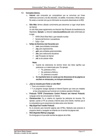 Universidad “Alas Peruanas” - Filial Chachapoyas
Ingº Oscar Ñañez Campos Página 47
Docente y creador de esta separata
1.3 Conceptos básicos.
 Internet: está compuesta por computadoras que se comunican por líneas
telefónicas (comunes y de alta velocidad), vía satélite, microondas o fibras ópticas.
No existe un servidor sino que la información se encuentra diseminada en la RED.
 Sitio Web: término utilizado comúnmente para denominar un lugar virtual dentro
de Internet.
Un sitio Web posee regularmente una dirección http (Protocolo de transferencia de
Hipertexto). Ejemplo: La dirección www.lexuseditores.com está conformada por
la sigla:
 WWW (Word Wide Web) o gran telaraña mundial.
 Nombre del Dominio= Lexuseditores
 Sufijo =.Com
 Sufijos de Dominios más frecuentes son:
 .com: para entidades comerciales
 .org: para organizaciones.
 .gob: para entidades gubernamentales
 .edu: para instituciones educativas
 .net: Proveedor de Internet
 .mil: es de carácter militar.
Notas
 Cuando las extensiones de dominio tienen dos letras significa que
pertenecen a un determinado país. Por ejemplo:
 Pe, pertenece a Perú
 Bo, pertenece a Bolivia y
 Ec, pertenece a ecuador
 Es importante tener en cuenta que las direcciones de las páginas se
escriben en minúsculas y no incluyen acentuación.
 ¿Qué se necesita para Visitar un sitio Web?
 Tener una conexión a Internet
 Y un programa navegar (Ejemplo el Internet Explorer que viene pre instalado
en las computadoras que funcional con el sistema operativo Windows)
 Protocolo TCP/IP (Transmission Control Protocol and Internet Protocol):
Lenguaje común de comunicación en Internet.
 Cliente/servidor: Es un sistema de organizar las peticiones de recursos. Por
ejemplo, cuando un PC se conecta a Internet actúa como Cliente, mientras que el
la computadora que le proporciona los datos actúa como Servidor
 Http (HyperText Transfer Protocol)
Es el protocolo para transmitir páginas web (HTML). Mediante este protocolo el
programa cliente o navegador se entiende con el servidor de páginas web.
 Html (Hypertext Markup Language)
Es el lenguaje en el que están escritas las páginas de la Web.
 