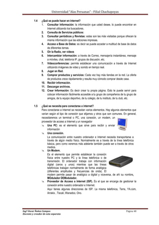 Universidad “Alas Peruanas” - Filial Chachapoyas
Ingº Oscar Ñañez Campos Página 48
Docente y creador de esta separata
1.4 ¿Qué se puede hacer en internet?
1. Consultar Información: la información que usted desee, lo puede encontrar en
Internet utilizando los buscadores.
2. Consulta de Servicios públicos:
3. Consultar periódicos y Revistas: estas son las más visitadas porque ofrecen la
misma información que las ediciones impresas.
4. Acceso a Base de Datos: es decir se puede acceder a multitud de base de datos
de diferentes temas.
5. Oir la Radio, ver videos
6. Intercambiar información: a través de Correo, mensajería instantánea, mensaje
a móviles, chat, telefonía IP, grupos de discusión, etc.
7. Videoconferencias: permite establecer una comunicación a través de Internet
utilizando imágenes de video y sonido en tiempo real.
8. Jugar en Red.
9. Comprar productos y servicios: Cada vez hay más tiendas en la red. La oferta
de productos crece rápidamente y resulta muy cómodo comprar desde casa.
10. Recibir información.
11. Descargar archivos.
12. Crear Información: Es decir crear tu propia página. Esto te puede servir para
colocar información fácilmente accesible a tu grupo de compañeros de tu grupo de
amigos, de tu equipo deportivo, de tu colegio, de tu instituto, de tu club, etc.
1.5 ¿Qué se necesita para conectarse a internet?
Para conectarse a Internet se necesitan varios elementos. Hay algunos elementos que
varían según el tipo de conexión que elijamos y otros que son comunes. En general,
necesitaremos un terminal o PC, una conexión, un modem, un
proveedor de acceso a Internet y un navegador
 Una PC: es el elemento que sirve para recibir y enviar
información
 Una conexión.
La comunicación entre nuestro ordenador e Internet necesita transportarse a
través de algún medio físico. Normalmente es a través de la línea telefónica
básica, pero como veremos más adelante también puede ser a través de otros
medios.
 Un Modem.
Es el elemento que permite establecer la conexión
física entre nuestro PC y la línea telefónica o de
transmisión. El ordenador trabaja con información
digital (ceros y unos) mientras que las líneas
telefónicas trabajan normalmente de forma analógica
(diferentes amplitudes y frecuencias de onda). El
modem permite pasar de analógico a digital y viceversa, de ahí su nombre,
MOdulador DEModulador.
 Proveedor de Acceso a Internet (ISP). Es el que se encarga de gestionar la
conexión entre nuestro ordenador e Internet.
Aquí tienes algunas direcciones de ISP. La misma telefónica, Terra, YA.com,
Arrakis , Tiscali, Wanadoo, Ono.
 