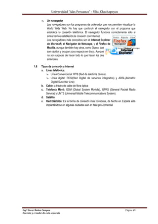 Universidad “Alas Peruanas” - Filial Chachapoyas
Ingº Oscar Ñañez Campos Página 49
Docente y creador de esta separata
 Un navegador
Los navegadores son los programas de ordenador que nos permiten visualizar la
World Wide Web. No hay que confundir el navegador con el programa que
establece la conexión telefónica. El navegador funciona correctamente sólo si
antes hemos establecido la conexión con Internet.
Los navegadores más conocidos son el Internet Explorer
de Microsoft, el Navigator de Netscape, y el Firefox de
Mozilla, aunque también hay otros, como Opera, que
son rápidos y ocupan poco espacio en disco. Aunque
no son capaces de hacer todo lo que hacen los dos
anteriores.
1.6 Tipos de conexión a internet
a. Línea telefónica:
 Línea Convencional: RTB (Red de telefonía básica)
 Línea digital: RDSI(Red Digital de servicios integrados) y ADSL(Asimetric
Digital Suscriber Line)
b. Cable: a través de cable de fibra óptica
c. Telefonía Móvil: GSM (Global System Movbile), GPRS (General Packet Radio
Service) y UMTS (Universal Mobile Telecommunications System).
d. Satélite
e. Red Eléctrica: Es la forma de conexión más novedosa, de hecho en España está
implantándose en algunas ciudades aún en fase pre-comercial
 