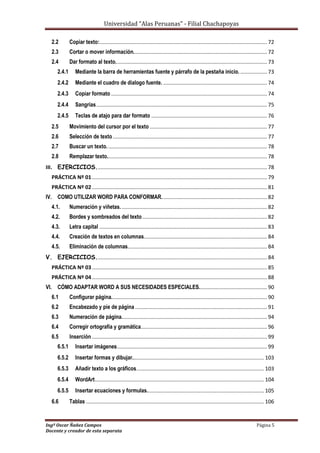 Universidad “Alas Peruanas” - Filial Chachapoyas
Ingº Oscar Ñañez Campos Página 5
Docente y creador de esta separata
2.2 Copiar texto:................................................................................................................. 72
2.3 Cortar o mover información.......................................................................................... 72
2.4 Dar formato al texto...................................................................................................... 73
2.4.1 Mediante la barra de herramientas fuente y párrafo de la pestaña inicio. .................. 73
2.4.2 Mediante el cuadro de dialogo fuente. ...................................................................... 74
2.4.3 Copiar formato ......................................................................................................... 74
2.4.4 Sangrías................................................................................................................... 75
2.4.5 Teclas de atajo para dar formato .............................................................................. 76
2.5 Movimiento del cursor por el texto ............................................................................... 77
2.6 Selección de texto........................................................................................................ 77
2.7 Buscar un texto............................................................................................................ 78
2.8 Remplazar texto............................................................................................................ 78
III. EJERCICIOS................................................................................................................... 78
PRÁCTICA Nº 01...................................................................................................................... 79
PRÁCTICA Nº 02...................................................................................................................... 81
IV. COMO UTILIZAR WORD PARA CONFORMAR....................................................................... 82
4.1. Numeración y viñetas................................................................................................... 82
4.2. Bordes y sombreados del texto.................................................................................... 82
4.3. Letra capital ................................................................................................................. 83
4.4. Creación de textos en columnas................................................................................... 84
4.5. Eliminación de columnas.............................................................................................. 84
V. EJERCICIOS................................................................................................................... 84
PRÁCTICA Nº 03...................................................................................................................... 85
PRÁCTICA Nº 04...................................................................................................................... 88
VI. CÓMO ADAPTAR WORD A SUS NECESIDADES ESPECIALES.............................................. 90
6.1 Configurar página......................................................................................................... 90
6.2 Encabezado y pie de página......................................................................................... 91
6.3 Numeración de página.................................................................................................. 94
6.4 Corregir ortografía y gramática..................................................................................... 96
6.5 Inserción ...................................................................................................................... 99
6.5.1 Insertar imágenes..................................................................................................... 99
6.5.2 Insertar formas y dibujar......................................................................................... 103
6.5.3 Añadir texto a los gráficos...................................................................................... 103
6.5.4 WordArt.................................................................................................................. 104
6.5.5 Insertar ecuaciones y formulas............................................................................... 105
6.6 Tablas ........................................................................................................................ 106
 