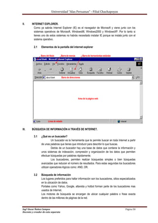 Universidad “Alas Peruanas” - Filial Chachapoyas
Ingº Oscar Ñañez Campos Página 50
Docente y creador de esta separata
II. INTERNET EXPLORER.
Como ya sabrás Internet Explorer (IE) es el navegador de Microsoft y viene junto con los
sistemas operativos de Microsoft, Windows98, Windows2000 y WindowsXP. Por lo tanto si
tienes uno de estos sistemas no habrás necesitado instalar IE porque se instala junto con el
sistema operativo.
2.1 Elementos de la pantalla del internet explorer
III. BÚSQUEDA DE INFORMACIÓN A TRAVÉS DE INTERNET.
3.1 ¿Qué es un buscador?
Un buscador es la herramienta que te permite buscar en toda Internet a partir
de unas palabras que tienes que introducir para describir lo que buscas.
Detrás de un buscador hay una base de datos que contiene la información y
unos sistemas de indexación, compresión y organización de los datos que permiten
efectuar búsquedas por palabras rápidamente.
Los buscadores, permiten realizar búsquedas simples o bien búsquedas
avanzadas que reducen el número de resultados. Para estas segundas los buscadores
utilizan operadores lógicos como: AND, OR.
3.2 Búsqueda de información
Los lugares preferidos para hallar información son los buscadores, sitios especializados
en la ubicación de datos.
Portales como Yahoo, Google, altavista y hotbot forman parte de los buscadores mas
usados de Internet.
Los motores de búsqueda se encargan de ubicar cualquier palabra o frase exacta
dentro de las millones de páginas de la red.
 