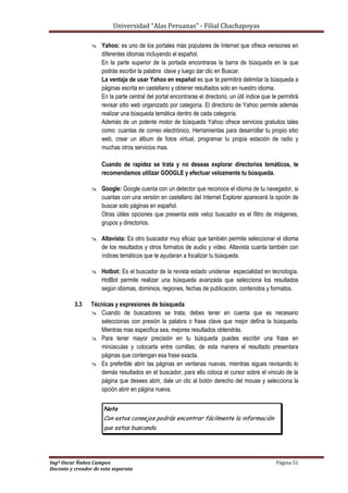 Universidad “Alas Peruanas” - Filial Chachapoyas
Ingº Oscar Ñañez Campos Página 51
Docente y creador de esta separata
 Yahoo: es uno de los portales más populares de Internet que ofrece versiones en
diferentes idiomas incluyendo el español.
En la parte superior de la portada encontraras la barra de búsqueda en la que
podrás escribir la palabra clave y luego dar clic en Buscar.
La ventaja de usar Yahoo en español es que te permitirá delimitar la búsqueda a
páginas escrita en castellano y obtener resultados solo en nuestro idioma.
En la parte central del portal encontraras el directorio, un útil índice que te permitirá
revisar sitio web organizado por categoría. El directorio de Yahoo permite además
realizar una búsqueda temática dentro de cada categoría.
Además de un potente motor de búsqueda Yahoo ofrece servicios gratuitos tales
como: cuantas de correo electrónico, Herramientas para desarrollar tu propio sitio
web, crear un álbum de fotos virtual, programar tu propia estación de radio y
muchas otros servicios mas.
Cuando de rapidez se trata y no deseas explorar directorios temáticos, te
recomendamos utilizar GOOGLE y efectuar velozmente tu búsqueda.
 Google: Google cuenta con un detector que reconoce el idioma de tu navegador, si
cuantas con una versión en castellano del Internet Explorer aparecerá la opción de
buscar solo páginas en español.
Otras útiles opciones que presenta este veloz buscador es el filtro de imágenes,
grupos y directorios.
 Altavista: Es otro buscador muy eficaz que también permite seleccionar el idioma
de los resultados y otros formatos de audio y video. Altavista cuanta también con
índices temáticos que te ayudaran a focalizar tu búsqueda.
 Hotbot: Es el buscador de la revista estado unidense especialidad en tecnología.
HotBot permite realizar una búsqueda avanzada que selecciona los resultados
según idiomas, dominios, regiones, fechas de publicación, contenidos y formatos.
3.3 Técnicas y expresiones de búsqueda
 Cuando de buscadores se trata, debes tener en cuenta que es necesario
seleccionas con presión la palabra o frase clave que mejor defina la búsqueda.
Mientras mas especifica sea, mejores resultados obtendrás.
 Para tener mayor precisión en tu búsqueda puedes escribir una frase en
minúsculas y colocarla entre comillas; de esta manera el resultado presentara
páginas que contengan esa frase exacta.
 Es preferible abrir las páginas en ventanas nuevas, mientras sigues revisando lo
demás resultados en el buscador, para ello coloca el cursor sobre el vinculo de la
página que desees abrir, dale un clic al botón derecho del mouse y selecciona la
opción abrir en página nueva.
Nota
Con estos consejos podrás encontrar fácilmente la información
que estas buscando.
 