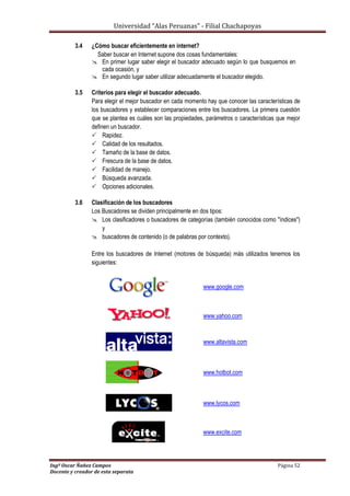 Universidad “Alas Peruanas” - Filial Chachapoyas
Ingº Oscar Ñañez Campos Página 52
Docente y creador de esta separata
3.4 ¿Cómo buscar eficientemente en internet?
Saber buscar en Internet supone dos cosas fundamentales:
 En primer lugar saber elegir el buscador adecuado según lo que busquemos en
cada ocasión, y
 En segundo lugar saber utilizar adecuadamente el buscador elegido.
3.5 Criterios para elegir el buscador adecuado.
Para elegir el mejor buscador en cada momento hay que conocer las características de
los buscadores y establecer comparaciones entre los buscadores. La primera cuestión
que se plantea es cuáles son las propiedades, parámetros o características que mejor
definen un buscador.
 Rapidez.
 Calidad de los resultados.
 Tamaño de la base de datos.
 Frescura de la base de datos.
 Facilidad de manejo.
 Búsqueda avanzada.
 Opciones adicionales.
3.6 Clasificación de los buscadores
Los Buscadores se dividen principalmente en dos tipos:
 Los clasificadores o buscadores de categorías (también conocidos como "índices")
y
 buscadores de contenido (o de palabras por contexto).
Entre los buscadores de Internet (motores de búsqueda) más utilizados tenemos los
siguientes:
www.google.com
www.yahoo.com
www.altavista.com
www.hotbot.com
www.lycos.com
www.excite.com
 