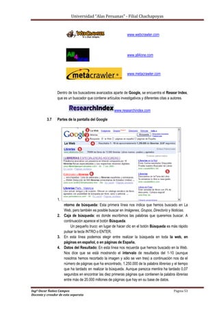Universidad “Alas Peruanas” - Filial Chachapoyas
Ingº Oscar Ñañez Campos Página 53
Docente y creador de esta separata
www.webcrawler.com
www.all4one.com
www.metacrawler.com
Dentro de los buscadores avanzados aparte de Google, se encuentra el Resear Index,
que es un buscador que contiene artículos investigativos y diferentes citas a autores.
www.researchindex.com
3.7 Partes de la pantalla del Google
1. E
ntorno de búsqueda: Esta primera línea nos indica que hemos buscado en La
Web, pero también es posible buscar en Imágenes, Grupos, Directorio y Noticias.
2. Caja de búsqueda: es donde escribimos las palabras que queremos buscar. A
continuación aparece el botón Búsqueda.
Un pequeño truco: en lugar de hacer clic en el botón Búsqueda es más rápido
pulsar la tecla INTRO o ENTER.
3. En esta línea podemos elegir entre realizar la búsqueda en toda la web, en
páginas en español, o en páginas de España.
4. Datos del Resultado: En esta línea nos recuerda que hemos buscado en la Web.
Nos dice que se está mostrando el intervalo de resultados del 1-10 (aunque
nosotros hemos recortado la imagen y sólo se ven tres) a continuación nos da el
número de páginas que ha encontrado, 1.250.000 de la palabra librerias y el tiempo
que ha tardado en realizar la búsqueda. Aunque parezca mentira ha tardado 0,07
segundos en encontrar las diez primeras páginas que contienen la palabra librerias
entre más de 20.000 millones de páginas que hay en su base de datos.
 