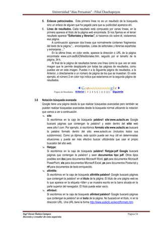 Universidad “Alas Peruanas” - Filial Chachapoyas
Ingº Oscar Ñañez Campos Página 54
Docente y creador de esta separata
5. Enlaces patrocinados. Esta primera línea no es un resultado de la búsqueda,
sino un enlace de alguien que ha pagado para que su publicidad aparezca ahí.
6. Línea de resultados. Cada resultado está compuesto por varias líneas, en la
primera aparece el título de la página web encontrada. Si nos fijamos en el tercer
resultado aparece "Editoriales y librerías", si hacemos clic sobre él, visitaremos
esa página.
A continuación aparecen dos líneas que normalmente contienen fragmentos
del texto de la página,"... enciclopedias, Listas de editoriales y librerías españolas
y extranjeras ..."
En la última línea, en color verde, aparece la dirección o URL de la página
encontrada www.ucm.es/BUCM/editoriales.htm, seguido por el tamaño de la
página, 34 k.
Al final de la página de resultados tienes una línea como la que ves en esta
imagen que te permite desplazarte por todas las páginas de resultados, como
puedes ver en esta imagen. Puedes ir a la Siguiente página de resultados, a la
Anterior, o directamente a un número de página de los que se muestran. En este
ejemplo, el número 2 en color rojo indica que estaríamos en la segunda página de
resultados.
3.8 Notación búsqueda avanzada
Google tiene una página desde la que realizar búsquedas avanzadas pero también se
pueden realizar búsquedas avanzadas desde la búsqueda normal utilizando la notación
que vamos a ver a continuación.
 site:
Si escribimos en la caja de búsqueda palabra1 site:www.aulaclic.es Google
buscará páginas que contengan la palabra1 y estén dentro del sitio web
www.sitio1.com. Por ejemplo, si escribimos formato site:www.aulaclic.es buscará
la palabra formato dentro del sitio www.aulaclic.es (incluidos todos sus
subdominios). Como ya dijimos, esta opción puede ser muy útil en determinadas
situaciones y puede ser más efectivo buscar utilizándola que usar el propio
buscador del sitio web.
 filetype:
Si escribimos en la caja de búsqueda palabra1 filetype:pdf Google buscará
páginas que contengan la palabra1 y sean documentos tipo pdf. Otros tipos
posibles son doc para documentos Microsoft Word, ppt para documentos Microsoft
PowerPoint, xls para documentos Microsoft Excel, ps para documentos Postscript y
rtf para documentos de texto enriquecido.
 allintitle:
Si escribimos en la caja de búsqueda allintitle:palabra1 Google buscará páginas
que contengan la palabra1 en el título de la página. El título de una página web es
lo que aparece en la etiqueta <title> y se muestra escrito en la barra situada en la
parte superior del navegador. El título puede estar vacío.
 allintext:
Si escribimos en la caja de búsqueda allintext:palabra1 Google buscará páginas
que contengan la palabra1 en el texto de la página. No buscará en el título, ni en la
dirección URL. Una URL tiene la forma http://www.aulaclic.es/word/formato.htm.
 