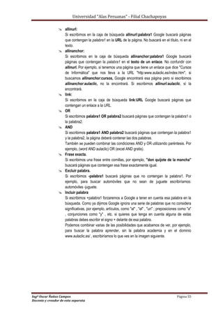 Universidad “Alas Peruanas” - Filial Chachapoyas
Ingº Oscar Ñañez Campos Página 55
Docente y creador de esta separata
 allinurl:
Si escribimos en la caja de búsqueda allinurl:palabra1 Google buscará páginas
que contengan la palabra1 en la URL de la página. No buscará en el título, ni en el
texto.
 allinanchor:
Si escribimos en la caja de búsqueda allinanchor:palabra1 Google buscará
páginas que contengan la palabra1 en el texto de un enlace. No confundir con
allinurl. Por ejemplo, si tenemos una página que tiene un enlace que dice "Cursos
de Informática" que nos lleva a la URL "http:www.aulaclic.es/index.htm", si
buscamos allinanchor:cursos, Google encontrará esa página pero si escribimos
allinanchor:aulaclic, no la encontrará. Si escribimos allinurl:aulaclic, sí la
encontrará.
 link:
Si escribimos en la caja de búsqueda link:URL Google buscará páginas que
contengan un enlace a la URL.
 OR
Si escribimos palabra1 OR palabra2 buscará páginas que contengan la palabra1 o
la palabra2.
 AND
Si escribimos palabra1 AND palabra2 buscará páginas que contengan la palabra1
y la palabra2, la página deberá contener las dos palabras.
También se pueden combinar las condiciones AND y OR utilizando paréntesis. Por
ejemplo, (word AND aulaclic) OR (excel AND gratis).
 Frase exacta.
Si escribimos una frase entre comillas, por ejemplo, "don quijote de la mancha"
buscará páginas que contengan esa frase exactamente igual.
 Excluir palabra.
Si escribimos -palabra1 buscará páginas que no contengan la palabra1. Por
ejemplo, para buscar automóviles que no sean de juguete escribiríamos:
automóviles -juguete.
 Incluir palabra
Si escribimos +palabra1 forzaremos a Google a tener en cuenta esa palabra en la
búsqueda. Como ya dijimos Google ignora una serie de palabras que no considera
significativas, por ejemplo, artículos, como "al" , "el" , "un" ; preposiciones como "a"
, conjunciones como "y" , etc. si quieres que tenga en cuenta alguna de estas
palabras debes escribir el signo + delante de esa palabra.
Podemos combinar varias de las posibilidades que acabamos de ver, por ejemplo,
para buscar la palabra aprender, sin la palabra academia y en el dominio
www.aulaclic.es/ , escribiríamos lo que ves en la imagen siguiente.
 
