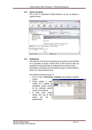 Universidad “Alas Peruanas” - Filial Chachapoyas
Ingº Oscar Ñañez Campos Página 57
Docente y creador de esta separata
4.3.2 Ingreso al programa
Clic en inicio  Programas Outlook Express en la que nos aparece la
siguiente ventana.
4.3.3 Configuración
Para poder leer el correo hay que disponer de una cuenta de correo facilitada
por un proveedor de acceso a Internet (ISP). El ISP te dará los datos que
necesitarás a lo largo del proceso de configuración de la cuenta de correo.
Normalmente, el proveedor que te suministra la conexión a Internet también te
facilita una o varias cuentas de correo.
Para configurar la cuenta de correo ir a:
1. Clic en el menú Herramientas opciones luego aparece la siguiente
ventana.
2. Puedes agregar y quitar
cuentas, ver y modificar las
propiedades, importar cuentas
de otro ordenador, exportar
cuentas a otro ordenador.
3. Si tienes varias cuentas
deberás decir cuál de ellas
quieres que sea la
predeterminada.
 