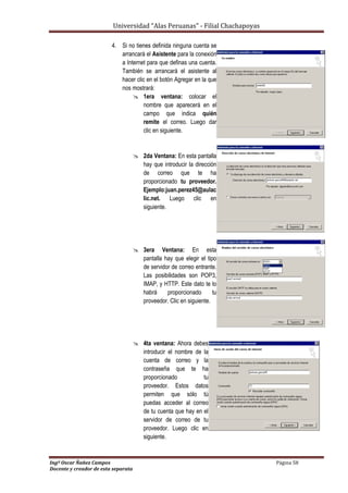 Universidad “Alas Peruanas” - Filial Chachapoyas
Ingº Oscar Ñañez Campos Página 58
Docente y creador de esta separata
4. Si no tienes definida ninguna cuenta se
arrancará el Asistente para la conexión
a Internet para que definas una cuenta.
También se arrancará el asistente al
hacer clic en el botón Agregar en la que
nos mostrará:
 1era ventana: colocar el
nombre que aparecerá en el
campo que indica quién
remite el correo. Luego dar
clic en siguiente.
 2da Ventana: En esta pantalla
hay que introducir la dirección
de correo que te ha
proporcionado tu proveedor.
Ejemplo:juan.perez45@aulac
lic.net. Luego clic en
siguiente.
 3era Ventana: En esta
pantalla hay que elegir el tipo
de servidor de correo entrante.
Las posibilidades son POP3,
IMAP, y HTTP. Este dato te lo
habrá proporcionado tu
proveedor. Clic en siguiente.
 4ta ventana: Ahora debes
introducir el nombre de la
cuenta de correo y la
contraseña que te ha
proporcionado tu
proveedor. Estos datos
permiten que sólo tú
puedas acceder al correo
de tu cuenta que hay en el
servidor de correo de tu
proveedor. Luego clic en
siguiente.
 