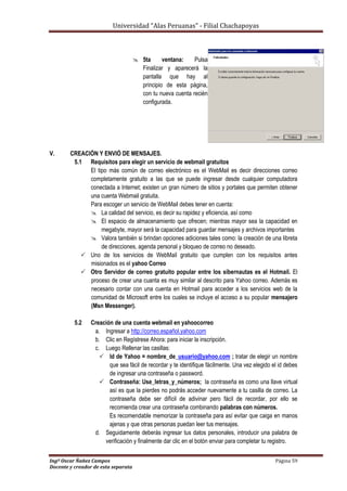 Universidad “Alas Peruanas” - Filial Chachapoyas
Ingº Oscar Ñañez Campos Página 59
Docente y creador de esta separata
 5ta ventana: Pulsa
Finalizar y aparecerá la
pantalla que hay al
principio de esta página,
con tu nueva cuenta recién
configurada.
V. CREACIÓN Y ENVIÓ DE MENSAJES.
5.1 Requisitos para elegir un servicio de webmail gratuitos
El tipo más común de correo electrónico es el WebMail es decir direcciones correo
completamente gratuito a las que se puede ingresar desde cualquier computadora
conectada a Internet; existen un gran número de sitios y portales que permiten obtener
una cuenta Webmail gratuita.
Para escoger un servicio de WebMail debes tener en cuenta:
 La calidad del servicio, es decir su rapidez y eficiencia, así como
 El espacio de almacenamiento que ofrecen; mientras mayor sea la capacidad en
megabyte, mayor será la capacidad para guardar mensajes y archivos importantes
 Valora también si brindan opciones adiciones tales como: la creación de una libreta
de direcciones, agenda personal y bloqueo de correo no deseado.
 Uno de los servicios de WebMail gratuito que cumplen con los requisitos antes
misionados es el yahoo Correo
 Otro Servidor de correo gratuito popular entre los sibernautas es el Hotmail. El
proceso de crear una cuanta es muy similar al descrito para Yahoo correo. Además es
necesario contar con una cuenta en Hotmail para acceder a los servicios web de la
comunidad de Microsoft entre los cuales se incluye el acceso a su popular mensajero
(Msn Messenger).
5.2 Creación de una cuenta webmail en yahoocorreo
a. Ingresar a http://correo.español.yahoo.com
b. Clic en Regístrese Ahora: para iniciar la inscripción.
c. Luego Rellenar las casillas:
 Id de Yahoo = nombre_de_usuario@yahoo.com ; tratar de elegir un nombre
que sea fácil de recordar y te identifique fácilmente. Una vez elegido el id debes
de ingresar una contraseña o password.
 Contraseña: Use_letras_y_números; la contraseña es como una llave virtual
así es que la pierdes no podrás acceder nuevamente a tu casilla de correo. La
contraseña debe ser difícil de adivinar pero fácil de recordar, por ello se
recomienda crear una contraseña combinando palabras con números.
Es recomendable memorizar la contraseña para así evitar que caiga en manos
ajenas y que otras personas puedan leer tus mensajes.
d. Seguidamente deberás ingresar tus datos personales, introducir una palabra de
verificación y finalmente dar clic en el botón enviar para completar tu registro.
 