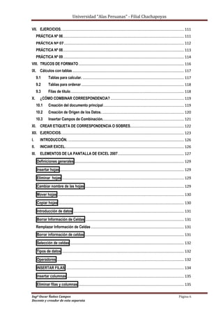 Universidad “Alas Peruanas” - Filial Chachapoyas
Ingº Oscar Ñañez Campos Página 6
Docente y creador de esta separata
VII. EJERCICIOS....................................................................................................................... 111
PRÁCTICA Nº 06..................................................................................................................... 111
PRÁCTICA Nº 07.................................................................................................................... 112
PRÁCTICA Nº 08..................................................................................................................... 113
PRÁCTICA Nº 09..................................................................................................................... 114
VIII. TRUCOS DE FORMATO...................................................................................................... 116
IX. Cálculos con tablas............................................................................................................ 117
9.1 Tablas para calcular. .................................................................................................. 117
9.2 Tablas para ordenar ................................................................................................... 118
9.3 Filas de título.............................................................................................................. 118
X. ¿CÓMO COMBINAR CORRESPONDENCIA? ....................................................................... 119
10.1 Creación del documento principal.............................................................................. 119
10.2 Creación de Origen de los Datos. ............................................................................... 120
10.3 Insertar Campos de Combinación............................................................................... 121
XI. CREAR ETIQUETA DE CORRESPONDENCIA O SOBRES.................................................... 122
XII. EJERCICIOS....................................................................................................................... 123
I. INTRODUCCIÓN. ................................................................................................................ 126
II. INICIAR EXCEL................................................................................................................... 126
III. ELEMENTOS DE LA PANTALLA DE EXCEL 2007................................................................ 127
Definiciones generales .......................................................................................................... 129
Insertar hojas ........................................................................................................................ 129
Eliminar hojas ...................................................................................................................... 129
Cambiar nombre de las hojas ................................................................................................ 129
Mover hojas .......................................................................................................................... 130
Copiar hojas ......................................................................................................................... 130
Introducción de datos ........................................................................................................... 131
Borrar Información de Celdas ............................................................................................... 131
Remplazar Información de Celdas .......................................................................................... 131
Borrar información de celdas ................................................................................................ 131
Selección de celdas .............................................................................................................. 132
Tipos de datos ...................................................................................................................... 132
Operadores ........................................................................................................................... 132
INSERTAR FILAS .................................................................................................................. 134
Insertar columnas ................................................................................................................. 135
Eliminar filas y columnas ...................................................................................................... 135
 