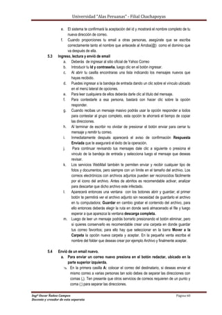 Universidad “Alas Peruanas” - Filial Chachapoyas
Ingº Oscar Ñañez Campos Página 60
Docente y creador de esta separata
e. El sistema te confirmará la aceptación del id y mostrará el nombre completo de tu
nueva dirección de correo.
f. Cuando proporciones tu email a otras personas, asegúrate que se escriba
correctamente tanto el nombre que antecede al Arroba(@) como el dominio que
va después de ella.
5.3 Ingreso, lectura y envió de email
a. Deberás de ingresar al sitio oficial de Yahoo Correo
b. Introducir tu Id y contraseña, luego clic en el botón ingresar.
c. Al abrir tu casilla encontraras una lista indicando los mensajes nuevos que
hayas recibido.
d. Puedes ingresar a la bandeja de entrada dando un clic sobre el vínculo ubicado
en el menú lateral de opciones.
e. Para leer cualquiera de ellos deberás darle clic al título del mensaje.
f. Para contestarle a esa persona, bastará con hacer clic sobre la opción
responder.
g. Cuando recibas un mensaje masivo podrás usar la opción responder a todos
para contestar al grupo completo, esta opción te ahorrará el tiempo de copiar
las direcciones.
h. Al terminar de escribir no olvidar de presionar el botón enviar para cerrar tu
mensaje y remitir tu correo.
i. Inmediatamente después aparecerá el aviso de confirmación Respuesta
Enviada que te asegurará el éxito de la operación.
j. Para continuar revisando tus mensajes dale clic a siguiente o presiona el
vinculo de la bandeja de entrada y selecciona luego el mensaje que deseas
revisar.
k. Los servicios WebMail también te permiten enviar y recibir cualquier tipo de
fotos y documentos, pero siempre con un límite en el tamaño del archivo. Los
correos electrónicos con archivos adjuntos pueden ser reconocidos fácilmente
por el icono del archivo. Antes de abrirlos es recomendable activar, analizar
para descartar que dicho archivo este infectado.
l. Aparecerá entonces una ventana con los botones abrir y guardar; el primer
botón te permitirá ver el archivo adjunto sin necesidad de guardarlo el archivo
en tu computadora; Guardar en cambio grabar el contenido del archivo, para
ello entonces deberás elegir la ruta en donde será almacenado el file y luego
esperar a que aparezca la ventana descarga completa.
m. Luego de leer un mensaje podrás borrarlo presionando el botón eliminar, pero
si quieres conservarlo es recomendable crear una carpeta en donde guardar
tus correo favoritos; para ello hay que seleccionar en la barra Mover a la
Carpeta la opción nueva carpeta y aceptar. En la pequeña venta escriba el
nombre del folder que deseas crear por ejemplo Archivo y finalmente aceptar.
5.4 Envió de un email nuevo.
a. Para enviar un correo nuevo presiona en el botón redactar, ubicado en la
parte superior izquierda.
 En la primera casilla A: colocar el correo del destinatario, si deseas enviar el
mismo correo a varias personas tan solo debes de separar las direcciones con
comas (,). Ten presente que otros servicios de correos requieren de un punto y
coma (;) para separar las direcciones.
 