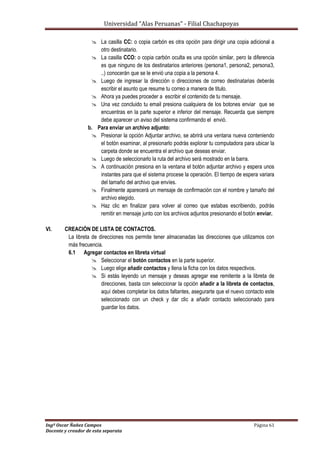 Universidad “Alas Peruanas” - Filial Chachapoyas
Ingº Oscar Ñañez Campos Página 61
Docente y creador de esta separata
 La casilla CC: o copia carbón es otra opción para dirigir una copia adicional a
otro destinatario.
 La casilla CCO: o copia carbón oculta es una opción similar, pero la diferencia
es que ninguno de los destinatarios anteriores (persona1, persona2, persona3,
..) conocerán que se le envió una copia a la persona 4.
 Luego de ingresar la dirección o direcciones de correo destinatarias deberás
escribir el asunto que resume tu correo a manera de titulo.
 Ahora ya puedes proceder a escribir el contenido de tu mensaje.
 Una vez concluido tu email presiona cualquiera de los botones enviar que se
encuentras en la parte superior e inferior del mensaje. Recuerda que siempre
debe aparecer un aviso del sistema confirmando el envió.
b. Para enviar un archivo adjunto:
 Presionar la opción Adjuntar archivo, se abrirá una ventana nueva conteniendo
el botón examinar, al presionarlo podrás explorar tu computadora para ubicar la
carpeta donde se encuentra el archivo que deseas enviar.
 Luego de seleccionarlo la ruta del archivo será mostrado en la barra.
 A continuación presiona en la ventana el botón adjuntar archivo y espera unos
instantes para que el sistema procese la operación. El tiempo de espera variara
del tamaño del archivo que envíes.
 Finalmente aparecerá un mensaje de confirmación con el nombre y tamaño del
archivo elegido.
 Haz clic en finalizar para volver al correo que estabas escribiendo, podrás
remitir en mensaje junto con los archivos adjuntos presionando el botón enviar.
VI. CREACIÓN DE LISTA DE CONTACTOS.
La libreta de direcciones nos permite tener almacenadas las direcciones que utilizamos con
más frecuencia.
6.1 Agregar contactos en libreta virtual
 Seleccionar el botón contactos en la parte superior.
 Luego elige añadir contactos y llena la ficha con los datos respectivos.
 Si estás leyendo un mensaje y deseas agregar ese remitente a la libreta de
direcciones, basta con seleccionar la opción añadir a la libreta de contactos,
aquí debes completar los datos faltantes, asegurarte que el nuevo contacto este
seleccionado con un check y dar clic a añadir contacto seleccionado para
guardar los datos.
 