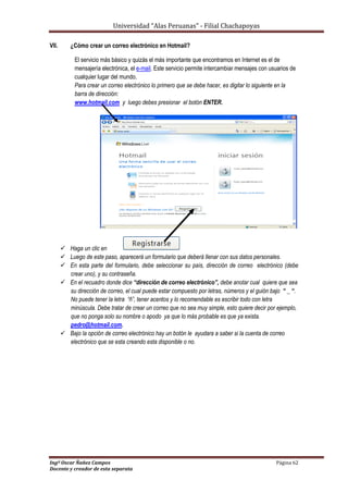 Universidad “Alas Peruanas” - Filial Chachapoyas
Ingº Oscar Ñañez Campos Página 62
Docente y creador de esta separata
VII. ¿Cómo crear un correo electrónico en Hotmail?
El servicio más básico y quizás el más importante que encontramos en Internet es el de
mensajería electrónica, el e-mail. Este servicio permite intercambiar mensajes con usuarios de
cualquier lugar del mundo.
Para crear un correo electrónico lo primero que se debe hacer, es digitar lo siguiente en la
barra de dirección:
www.hotmail.com y luego debes presionar el botón ENTER.
 Haga un clic en
 Luego de este paso, aparecerá un formulario que deberá llenar con sus datos personales.
 En esta parte del formulario, debe seleccionar su país, dirección de correo electrónico (debe
crear uno), y su contraseña.
 En el recuadro donde dice “dirección de correo electrónico”, debe anotar cual quiere que sea
su dirección de correo, el cual puede estar compuesto por letras, números y el guión bajo “ _ “.
No puede tener la letra “ñ”, tener acentos y lo recomendable es escribir todo con letra
minúscula. Debe tratar de crear un correo que no sea muy simple, esto quiere decir por ejemplo,
que no ponga solo su nombre o apodo ya que lo más probable es que ya exista.
pedro@hotmail.com.
 Bajo la opción de correo electrónico hay un botón le ayudara a saber si la cuenta de correo
electrónico que se esta creando esta disponible o no.
 