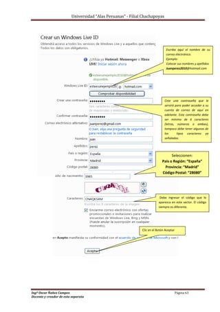 Universidad “Alas Peruanas” - Filial Chachapoyas
Ingº Oscar Ñañez Campos Página 63
Docente y creador de esta separata
Cree una contraseña que le
servirá para poder acceder a su
cuenta de correo de aquí en
adelante. Esta contraseña debe
ser mínimo de 6 caracteres
(letras, números o ambas),
tampoco debe tener algunos de
los tipos caracteres ya
señalados.
Escriba aquí el nombre de su
correo electrónico.
Ejemplo:
Colocar sus nombres y apellidos
Juanperez2010@hotmail.com
Debe ingresar el código que le
aparezca en este sector. El código
siempre es diferente.
Clic en el Botón Aceptar
Seleccionen:
País o Región: “España”
Provincia: “Madrid”
Código Postal: “28080”
 