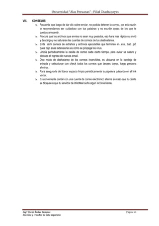 Universidad “Alas Peruanas” - Filial Chachapoyas
Ingº Oscar Ñañez Campos Página 64
Docente y creador de esta separata
VIII. CONSEJOS
 Recuerda que luego de dar clic sobre enviar, no podrás detener tu correo, por esta razón
te recomendamos ser cuidadoso con tus palabras y no escribir cosas de los que te
puedas arrepentir.
 Procura que los archivos que envíes no sean muy pesados, eso hara mas rápido su envió
y descarga y no saturaras las cuantas de correos de tus destinatarios.
 Evita abrir correos de extraños y archivos ejecutables que terminan en .exe, .bat, .pif,
pues bajo esas extensiones es como se propaga los virus.
 Limpia periódicamente la casilla de correo cada cierto tiempo, para evitar se sature y
bloquee el ingreso de nuevos email.
 Otro modo de deshacerse de los correos inservibles, es ubicarse en la bandeja de
entrada y seleccionar con check todos los correos que desees borrar, luego presiona
eliminar.
 Para asegurarte de liberar espacio limpia periódicamente tu papelera pulsando en el link
vaciar.
 Es conveniente contar con una cuenta de correo electrónico alterna en caso que tu casilla
se bloquee o que tu servidor de WebMail sufra algún inconveniente.
 