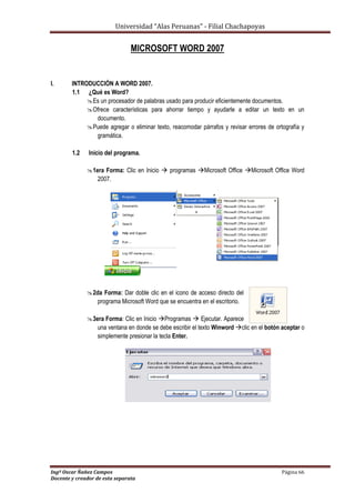 Universidad “Alas Peruanas” - Filial Chachapoyas
Ingº Oscar Ñañez Campos Página 66
Docente y creador de esta separata
MICROSOFT WORD 2007
I. INTRODUCCIÓN A WORD 2007.
1.1 ¿Qué es Word?
Es un procesador de palabras usado para producir eficientemente documentos.
Ofrece características para ahorrar tiempo y ayudarle a editar un texto en un
documento.
Puede agregar o eliminar texto, reacomodar párrafos y revisar errores de ortografía y
gramática.
1.2 Inicio del programa.
1era Forma: Clic en Inicio  programas Microsoft Office Microsoft Office Word
2007.
2da Forma: Dar doble clic en el icono de acceso directo del
programa Microsoft Word que se encuentra en el escritorio.
3era Forma: Clic en Inicio Programas  Ejecutar. Aparece
una ventana en donde se debe escribir el texto Winword clic en el botón aceptar o
simplemente presionar la tecla Enter.
 