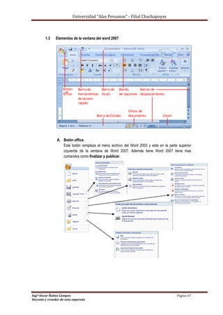 Universidad “Alas Peruanas” - Filial Chachapoyas
Ingº Oscar Ñañez Campos Página 67
Docente y creador de esta separata
1.3 Elementos de la ventana del word 2007
A. Botón office.
Este botón remplaza el menú archivo del Word 2003 y esta en la parte superior
izquierda de la ventana de Word 2007. Además tiene Word 2007 tiene mas
comandos como finalizar y publicar.
 