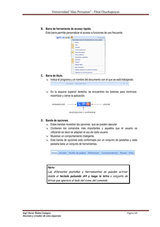 Universidad “Alas Peruanas” - Filial Chachapoyas
Ingº Oscar Ñañez Campos Página 68
Docente y creador de esta separata
B. Barra de herramienta de acceso rápido.
Esta barra permite personalizar el acceso a funciones de uso frecuente.
C. Barra de titulo.
 Indica el programa y el nombre del documento con el que se está trabajando.
 En la esquina superior derecha, se encuentran los botones para minimizar,
maximizar y cerrar la aplicación.
D. Banda de opciones.
 Estas bandas muestran las opciones que se pueden ejecutar.
 Contienen los comandos más importantes y aquellos que el usuario va
utilizando es decir se adaptan al uso de cada usuario.
 Muestran un comportamiento inteligente.
 Esta banda de opciones esta conformado por un conjunto de pestañas y cada
pestaña tiene un conjunto de herramientas.
Nota:
Las diferentes pestañas y herramientas se pueden activar
desde el teclado pulsando Alt y luego la letra o conjunto de
letras que aparece al lado del icono del comando
 