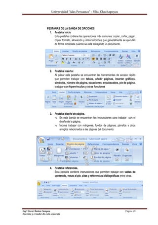 Universidad “Alas Peruanas” - Filial Chachapoyas
Ingº Oscar Ñañez Campos Página 69
Docente y creador de esta separata
PESTAÑAS DE LA BANDA DE OPCIONES
1. Pestaña inicio
Esta pestaña contiene las operaciones más comunes: copiar, cortar, pegar,
copiar formato, alineación y otras funciones que generalmente se ejecutan
de forma inmediata cuando se está trabajando un documento.
2. Pestaña insertar.
Al pulsar esta pestaña se encuentran las herramientas de acceso rápido
que permiten trabajar con tablas, añadir páginas, insertar gráficos,
símbolos, número de página, ecuaciones, encabezados, pie de página,
trabajar con hipervínculos y otras funciones
3. Pestaña diseño de página.
 En esta banda se encuentran las instrucciones para trabajar con el
diseño de la página.
 Incluye trabajar con márgenes, fondos de páginas, párrafos y otros
arreglos relacionados a las páginas del documento.
4. Pestaña referencias.
Esta pestaña contiene instrucciones que permiten trabajar con tablas de
contenido, notas al pie, citas y referencias bibliográficas entre otras.
 