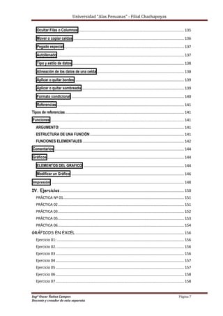 Universidad “Alas Peruanas” - Filial Chachapoyas
Ingº Oscar Ñañez Campos Página 7
Docente y creador de esta separata
Ocultar Filas o Columnas ...................................................................................................... 135
Mover o copiar celdas ........................................................................................................... 136
Pegado especial .................................................................................................................... 137
Autollenado .......................................................................................................................... 137
Tipo y estilo de datos ............................................................................................................ 138
Alineación de los datos de una celda .................................................................................... 138
Aplicar o quitar bordes ......................................................................................................... 139
Aplicar o quitar sombreado ................................................................................................... 139
Formato condicional ............................................................................................................. 140
Referencias ........................................................................................................................... 141
Tipos de referencias................................................................................................................... 141
Funciones ................................................................................................................................. 141
ARGUMENTO: ........................................................................................................................ 141
ESTRUCTURA DE UNA FUNCIÓN........................................................................................... 141
FUNCIONES ELEMENTALES .................................................................................................. 142
Comentarios ............................................................................................................................. 144
Gráficos .................................................................................................................................... 144
ELEMENTOS DEL GRAFICO ................................................................................................. 144
Modificar un Gráfico ............................................................................................................. 146
Impresión ................................................................................................................................ 148
IV. Ejercicios ........................................................................................................................ 150
PRÁCTICA Nº 01..................................................................................................................... 151
PRÁCTICA 02.......................................................................................................................... 151
PRÁCTICA 03.......................................................................................................................... 152
PRÁCTICA 05.......................................................................................................................... 153
PRÁCTICA 06.......................................................................................................................... 154
GRÁFICOS EN EXCEL ......................................................................................................... 156
Ejercicio 01:........................................................................................................................... 156
Ejercicio 02. ........................................................................................................................... 156
Ejercicio 03 ............................................................................................................................ 156
Ejercicio 04 ............................................................................................................................ 157
Ejercicio 05 ............................................................................................................................ 157
Ejercicio 06 ............................................................................................................................ 158
Ejercicio 07 ............................................................................................................................ 158
 