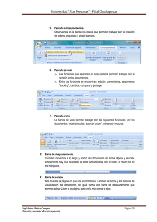Universidad “Alas Peruanas” - Filial Chachapoyas
Ingº Oscar Ñañez Campos Página 70
Docente y creador de esta separata
5. Pestaña correspondencia.
Observamos en la banda los iconos que permiten trabajar con la creación
de sobres, etiquetas y añadir campos.
6. Pestaña revisar
 Las funciones que aparecen en esta pestaña permiten trabajar con la
revisión de los documentos.
 Entre las funciones se encuentran: edición, comentarios, seguimiento
“tracking”, cambios, comparar y proteger
7. Pestaña vista
La banda de vista permite trabajar con las siguientes funciones: ver los
documentos, mostrar/ocultar, acercar “zoom”, ventanas y macros.
E. Barra de desplazamiento.
Permiten movernos a lo largo y ancho del documento de forma rápida y sencilla,
simplemente hay que desplazar la barra arrastrándola con el ratón, o hacer clic en
los triángulos.
F. Barra de estado
Nos muestra la página en que nos encontramos. También el idioma y los botones de
visualización del documento, de igual forma una barra de desplazamiento que
permite aplicar Zoom a la página, para verla más cerca o lejos.
 
