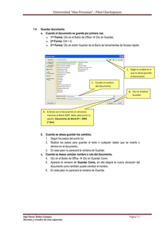 Universidad “Alas Peruanas” - Filial Chachapoyas
Ingº Oscar Ñañez Campos Página 71
Docente y creador de esta separata
1.4 Guardar documento.
a. Cuando el documento se guarda por primera vez.
 1era Forma: Clic en el Botón de Office  Clic en Guardar.
 2da Forma: Ctrl + G.
 3era Forma: Clic en botón Guardar de la Barra de herramientas de Acceso rápido.
b. Cuando se desea guardar los cambios.
1. Seguir los pasos del punto (a).
2. Realice los pasos para guardar el texto o cualquier objeto que se inserte o
elimine en el documento.
3. En este paso no parecerá la ventana de Guardar.
c. Cuando se desea cambiar nombre o ruta del documento.
4. Clic en el Botón de Office  Clic en Guardar Como
5. Aparece la ventana de Guardar Como, en ella elegirá la nueva ubicación del
documento como también puede cambiar el nombre.
6. En este paso no parecerá la ventana de Guardar.
1. Elegir la unidad en la
que se desea guardar
el documento.
2. Escribir el nombre
del Documento
3. Si desea ver el documento en versiones
menores al Word 2007, debe seleccionar la
opción: Documento de Word 97 – 2003
(*.doc)
4. Clic en el botón
Guardar.
 