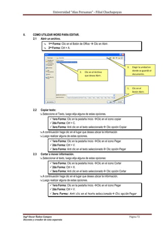 Universidad “Alas Peruanas” - Filial Chachapoyas
Ingº Oscar Ñañez Campos Página 72
Docente y creador de esta separata
II. COMO UTILIZAR WORD PARA EDITAR.
2.1 Abrir un archivo.
 1era Forma: Clic en el Botón de Office  Clic en Abrir.
 2da Forma: Ctrl + A.
2.2 Copiar texto:
Seleccione el Texto, luego elija alguna de estas opciones.
1era Forma: Clic en la pestaña Inicio Clic en el icono copiar
2da Forma: Ctrl + C.
3era Forma: Anti clic en el texto seleccionado Clic opción Copiar
A continuación haga clic en el lugar que desea ubicar la información
Luego realizar alguna de estas opciones.
1era Forma: Clic en la pestaña Inicio Clic en el icono Pegar
2da Forma: Ctrl + V.
3era Forma: Anti clic en el texto seleccionado Clic opción Pegar
2.3 Cortar o mover información.
Seleccionar el texto, luego elija alguna de estas opciones:
1era Forma: Clic en la pestaña Inicio Clic en el icono Cortar
2da Forma: Ctrl + X.
3era Forma: Anti clic en el texto seleccionado Clic opción Cortar
A continuación haga clic en el lugar que desea ubicar la información.
Luego realizar alguna de estas opciones.
1era Forma: Clic en la pestaña Inicio Clic en el icono Pegar
2da Forma: Ctrl + V.
 3era Forma: Anti clic en el texto seleccionado Clic opción Pegar
1. Clic en el
Botón Abrir.
2. Clic en el Archivo
que desea Abrir.
3. Elegir la unidad en
donde se guardó el
documento.
 