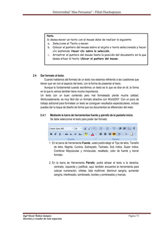 Universidad “Alas Peruanas” - Filial Chachapoyas
Ingº Oscar Ñañez Campos Página 73
Docente y creador de esta separata
Nota.
Si desea mover un texto con el mouse debe de realizar lo siguiente:
a. Seleccione el Texto a mover.
b. Colocar el puntero del mouse sobre el objeto o texto seleccionado y hacer
clic sostenido. Hacer clic sobre la selección.
c. Arrastrar el puntero del mouse hasta la posición del documento en la que
desea situar el texto. Ubicar el puntero del mouse.
2.4 Dar formato al texto.
Cuando hablamos del formato de un texto nos estamos refiriendo a las cuestiones que
tienen que ver con el aspecto del texto, con la forma de presentar el texto.
Aunque lo fundamental cuando escribimos un texto es lo que se dice en él, la forma
en la que lo vemos también tiene mucha importancia.
Un texto con un buen contenido pero mal formateado pierde mucha calidad.
Afortunadamente, es muy fácil dar un formato atractivo con Word2007. Con un poco de
trabajo adicional para formatear un texto se consiguen resultados espectaculares, incluso
puedes dar tu toque de diseño de forma que tus documentos se diferencien del resto.
2.4.1 Mediante la barra de herramientas fuente y párrafo de la pestaña inicio.
Se debe seleccionar el texto para poder dar formato.
1. En la barra de herramienta Fuente, usted podrá elegir el Tipo de letra, Tamaño
de letra, Negrita, Cursiva, Subrayado, Tachado, Sub índice, Super índice,
Combinar Mayúsculas y minúsculas, resaltado, color de fuente y borrar
formato.
2. En la barra de Herramienta Párrafo, podrá alinear el texto a la derecha,
centrado, izquierda y justificar, aquí también encuentra la herramienta para
colocar numeración, viñetas, lista multinivel, disminuir sangría, aumentar
sangría, interlineado, sombreado, bordes y sombreados y marcas.
 