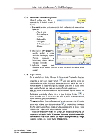Universidad “Alas Peruanas” - Filial Chachapoyas
Ingº Oscar Ñañez Campos Página 74
Docente y creador de esta separata
2.4.2 Mediante el cuadro de dialogo fuente.
Clic en la pestaña InicioClic en
Apareciendo el siguiente cuadro de dialogo de
Fuente.
1. Ficha fuente: en esta opción usted podrá elegir mediante un clic las siguientes
opciones:
a. Tipo de letra.
b. Estilo de furente.
c. Tamaño.
d. Color de letra
e. Subrayado.
f. Color de subrayado
g. Efectos.
2. Ficha espacio entre caracteres:
permite cambiar la escala
(mediante porcentajes), espacio
(Normal, expandido y
comprimido), posición (Normal,
elevado y disminuido)
3. Finalmente cuando haya
terminado de dar formato adecuado al texto, solo tendrá que hacer clic en
aceptar.
2.4.3 Copiar formato
En la pestaña Inicio, dentro del grupo de herramientas Portapapeles, tenemos
disponible el icono para copiar formato Este icono permite copiar las
características de formato de un texto para aplicarlas a otros textos, solo copia el
formato dejando el propio texto igual que estaba. Este icono se puede utilizar
para copiar un formato una vez o para copiar un formato varias veces.
Una vez: Hacer clic sobre la palabra de la cual queremos copiar el formato, ir a
la barra de herramientas y hacer clic en el icono de copiar formato , el
cursor tomará la forma de brocha, colocarlo sobre la palabra en la que queremos
copiar el formato, y hacer clic sobre ella.
Varias veces: Hacer clic sobre la palabra de la cual queremos copiar el formato,
hacer doble clic en el icono de copiar formato, , el cursor tomará la forma de
brocha, a continuación hacer clic sobre tantas palabras como se desee, y para
acabar volver a hacer clic en el icono de copiar formato.
Puede ser útil copiar formato, por ejemplo, en el caso que tengamos un
documento con varios títulos de puntos o apartados, si decidimos cambiar
el formato de esos títulos bastaría con hacerlo en el primer título y luego
copiar el formato a los demás títulos del documento.
Clic aquí
a b c
d
e F
g
Clic aquí
 