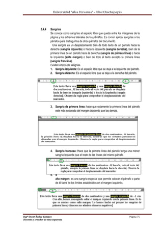 Universidad “Alas Peruanas” - Filial Chachapoyas
Ingº Oscar Ñañez Campos Página 75
Docente y creador de esta separata
2.4.4 Sangrías
Se conoce como sangrías al espacio libre que queda entre los márgenes de la
página y los extremos laterales de los párrafos. Es común aplicar sangrías a los
párrafos para distinguirlos de otros párrafos del documento.
Una sangría es un desplazamiento bien de todo texto de un párrafo hacia la
derecha (sangría izquierda) o hacia la izquierda (sangría derecha), bien de la
primera línea de un párrafo hacia la derecha (sangría de primera línea) o hacia
la izquierda (salta margen) o bien de todo el texto excepto la primera línea
(sangría francesa).
Existen 4 tipos de sangrías.
1. Sangría izquierda: Es el espacio libre que se deja a la izquierda del párrafo.
2. Sangría derecha: Es el espacio libre que se deja a la derecha del párrafo.
3. Sangría de primera línea: hace que solamente la primera línea del párrafo
este más separada del margen izquierdo que las demás.
4. Sangría francesa: Hace que la primera línea del párrafo tenga una menor
sangría izquierda que el resto de las líneas del mismo párrafo.
5. S
alta margen: es una sangría especial que permite colocar el párrafo o parte
de él fuera de los límites establecidos en el margen izquierdo.
 