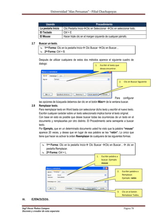 Universidad “Alas Peruanas” - Filial Chachapoyas
Ingº Oscar Ñañez Campos Página 78
Docente y creador de esta separata
2.7 Buscar un texto.
 1era Forma: Clic en la pestaña Inicio Clic Buscar Clic en Buscar…
 2da Forma: Ctrl + B.
Después de utilizar cualquiera de estos dos métodos aparece el siguiente cuadro de
dialogo:
Para configurar
las opciones de búsqueda debemos dar clic en el botón Más>> de la ventana buscar.
2.8 Remplazar texto.
Para reemplazar texto en Word basta con seleccionar dicho texto y escribir el nuevo texto.
Escribir cualquier carácter sobre un texto seleccionado implica borrar el texto original.
Con base en esto es posible que desee buscar todas las ocurrencias de un texto en el
documento y remplazarlas por otro distinto. El Procedimiento seria semejante a buscar
texto.
Por Ejemplo, que en un determinado documento usted ha visto que la palabra “mouse”
aparece 20 veces, y desea que en lugar de esa palabra se lea “ratón”. Lo único que
tiene que hacer es activar la orden Reemplazar de cualquiera de las siguientes formas:
 1era Forma: Clic en la pestaña Inicio Clic Buscar Clic en Buscar… clic en
pestaña Remplazar.
 2da Forma: Ctrl + L.
III. EJERCICIOS.
Usando Procedimiento
La pestaña Inicio Clic Pestaña InicioClic en Seleccionar Clic en seleccionar todo.
El Teclado Ctrl + E
El Mouse Hacer triple clic en el margen izquierdo de cualquier párrafo.
1. Escribir el texto que
desea encontrar.
2. Clic en Buscar Siguiente
1. Escribir palabra a
buscar. Ejemplo
mouse
2. Escribir palabra a
Remplazar.
Ejemplo ratón
3. Clic en el botón
Remplazar Todos.
 