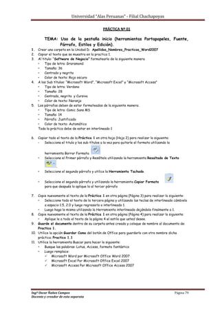 Universidad “Alas Peruanas” - Filial Chachapoyas
Ingº Oscar Ñañez Campos Página 79
Docente y creador de esta separata
PRÁCTICA Nº 01
TEMA: Uso de la pestaña inicio (herramientas Portapapeles, Fuente,
Párrafo, Estilos y Edición).
1. Crear una carpeta en la Unidad D: Apellidos_Nombres_Practicas_Word2007
2. Copiar el texto que se muestra en la practica 1.
3. Al titulo: “Software de Negocio” formatearlo de la siguiente manera
 Tipo de letra: Graramond
 Tamaño: 36
 Centrado y negrita
 Color de texto: Rojo oscuro
4. A los Sub títulos: “Microsoft Word”, “Microsoft Excel” y “Microsoft Access”
 Tipo de letra: Verdana
 Tamaño: 28
 Centrado, negrita y Cursiva
 Color de texto: Naranja
5. Los párrafos deben de estar formateados de la siguiente manera:
 Tipo de letra: Comic Sans MS
 Tamaño: 14
 Párrafo: Justificado
 Color de texto: Automático
Toda la práctica debe de estar en interlineado 1
6. Copiar todo el texto de la Práctica 1 en otra hoja (Hoja 2) para realizar lo siguiente:
 Selecciona el titulo y los sub títulos a la vez para quitarle el formato utilizando la
herramienta Borrar Formato.
 Seleccione el Primer párrafo y Resáltelo utilizando la herramienta Resaltado de Texto
.
 Seleccione el segundo párrafo y utilice la Herramienta Tachado.
 Seleccione el segundo párrafo y utilizando la herramienta Copiar Formato
para que después lo aplique lo al tercer párrafo
7. Copie nuevamente el texto de la Práctica 1 en otra página (Página 3) para realizar lo siguiente:
 Seleccione todo el texto de la tercera página y utilizando las teclas de interlineado cámbielo
a espacio 1.5, 2.0 y luego regresarlo a interlineado 1.
 Luego haga lo mismo utilizando la Herramienta interlineado dejándolo finalmente a 1.
8. Copie nuevamente el texto de la Práctica 1 en otra página (Página 4) para realizar lo siguiente:
 Aplique le a todo el texto de la página 4 el estilo que usted desee.
9. Guarde el documento dentro de su carpeta antes creada y coloque de nombre al documento de:
Practica 1.
10. Utilice la opción Guardar Como del botón de Office para guardarlo con otro nombre dicha
práctica: Practica 1.1
11. Utilice la herramienta Buscar para hacer lo siguiente:
 Busque las palabras: Lotus, Access, formato fantástico
 Luego remplace:
 Microsoft Word por Microsoft Office Word 2007
 Microsoft Excel Por Microsoft Office Excel 2007
 Microsoft Access Por Microsoft Office Access 2007
 