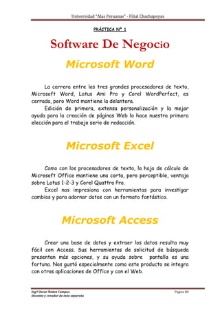 Universidad “Alas Peruanas” - Filial Chachapoyas
Ingº Oscar Ñañez Campos Página 80
Docente y creador de esta separata
PRÁCTICA Nº 1
Software De Negocio
Microsoft Word
La carrera entre los tres grandes procesadores de texto,
Microsoft Word, Lotus Ami Pro y Corel WordPerfect, es
cerrada, pero Word mantiene la delantera.
Edición de primera, extensa personalización y la mejor
ayuda para la creación de páginas Web lo hace nuestra primera
elección para el trabajo serio de redacción.
Microsoft Excel
Como con los procesadores de texto, la hoja de cálculo de
Microsoft Office mantiene una corta, pero perceptible, ventaja
sobre Lotus 1-2-3 y Corel Quattro Pro.
Excel nos impresiona con herramientas para investigar
cambios y para adornar datos con un formato fantástico.
Microsoft Access
Crear una base de datos y extraer los datos resulta muy
fácil con Access. Sus herramientas de solicitud de búsqueda
presentan más opciones, y su ayuda sobre pantalla es una
fortuna. Nos gustó especialmente como este producto se integra
con otras aplicaciones de Office y con el Web.
 