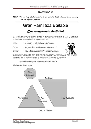 Universidad “Alas Peruanas” - Filial Chachapoyas
Ingº Oscar Ñañez Campos Página 81
Docente y creador de esta separata
PRÁCTICA Nº 02
TEMA: Uso de la pestaña Insertar (Herramienta Ilustraciones, encabezado y
pie de páginas, Texto).
Gran Parrillada Bailable
Con campeonato de fútbol
El Club de computación, tiene el agrado de invitar a Ud. y familia
a la Gran Parrillada a realizarse el:
Día : Sábado 14 de febrero del 2009
Hora : 12 p.m. hasta el nuevo amanecer
Lugar : Av. Amazonas S/N – Chachapoyas
Estará amenizada por un potente equipo de sonido, el bar estará
surtido de la refrescante y deliciosa cerveza y gaseosa.
Agradecemos gentilmente su asistencia.
Colaboración $ 2.50
Plaza
Principal
Av. Triunfo Av.
Amazonas
Av. Grau
Av. Hermosura
Av. Ayacucho
 
