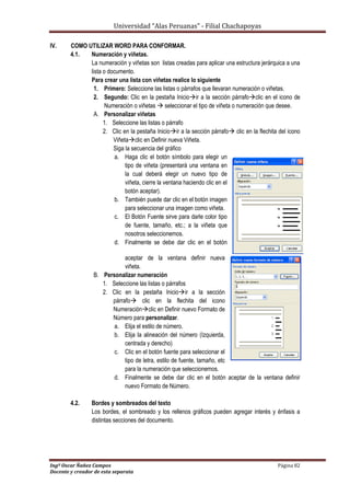 Universidad “Alas Peruanas” - Filial Chachapoyas
Ingº Oscar Ñañez Campos Página 82
Docente y creador de esta separata
IV. COMO UTILIZAR WORD PARA CONFORMAR.
4.1. Numeración y viñetas.
La numeración y viñetas son listas creadas para aplicar una estructura jerárquica a una
lista o documento.
Para crear una lista con viñetas realice lo siguiente
1. Primero: Seleccione las listas o párrafos que llevaran numeración o viñetas.
2. Segundo: Clic en la pestaña Inicioir a la sección párrafoclic en el icono de
Numeración o viñetas  seleccionar el tipo de viñeta o numeración que desee.
A. Personalizar viñetas
1. Seleccione las listas o párrafo
2. Clic en la pestaña Inicioir a la sección párrafo clic en la flechita del icono
Viñetaclic en Definir nueva Viñeta.
Siga la secuencia del gráfico
a. Haga clic el botón símbolo para elegir un
tipo de viñeta (presentará una ventana en
la cual deberá elegir un nuevo tipo de
viñeta, cierre la ventana haciendo clic en el
botón aceptar).
b. También puede dar clic en el botón imagen
para seleccionar una imagen como viñeta.
c. El Botón Fuente sirve para darle color tipo
de fuente, tamaño, etc.; a la viñeta que
nosotros seleccionemos.
d. Finalmente se debe dar clic en el botón
aceptar de la ventana definir nueva
viñeta.
B. Personalizar numeración
1. Seleccione las listas o párrafos
2. Clic en la pestaña Inicioir a la sección
párrafo clic en la flechita del icono
Numeraciónclic en Definir nuevo Formato de
Número para personalizar.
a. Elija el estilo de número.
b. Elija la alineación del número (Izquierda,
centrada y derecho)
c. Clic en el botón fuente para seleccionar el
tipo de letra, estilo de fuente, tamaño, etc
para la numeración que seleccionemos.
d. Finalmente se debe dar clic en el botón aceptar de la ventana definir
nuevo Formato de Número.
4.2. Bordes y sombreados del texto
Los bordes, el sombreado y los rellenos gráficos pueden agregar interés y énfasis a
distintas secciones del documento.
 