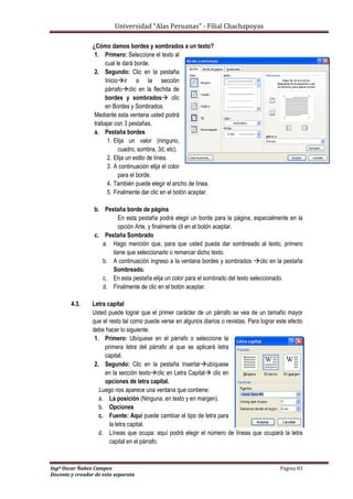 Universidad “Alas Peruanas” - Filial Chachapoyas
Ingº Oscar Ñañez Campos Página 83
Docente y creador de esta separata
¿Cómo damos bordes y sombrados a un texto?
1. Primero: Seleccione el texto al
cual le dará borde.
2. Segundo: Clic en la pestaña
Inicioir a la sección
párrafoclic en la flechita de
bordes y sombrados clic
en Bordes y Sombrados.
Mediante esta ventana usted podrá
trabajar con 3 pestañas.
a. Pestaña bordes
1. Elija un valor (ninguno,
cuadro, sombra, 3d, etc).
2. Elija un estilo de línea.
3. A continuación elija el color
para el borde.
4. También puede elegir el ancho de línea.
5. Finalmente dar clic en el botón aceptar.
b. Pestaña borde de página
En esta pestaña podrá elegir un borde para la página, especialmente en la
opción Arte, y finalmente cli en el botón aceptar.
c. Pestaña Sombrado
a. Hago mención que, para que usted pueda dar sombreado al texto, primero
tiene que seleccionarlo o remarcar dicho texto.
b. A continuación ingreso a la ventana bordes y sombrados clic en la pestaña
Sombreado.
c. En esta pestaña elija un color para el sombrado del texto seleccionado.
d. Finalmente de clic en el botón aceptar.
4.3. Letra capital
Usted puede lograr que el primer carácter de un párrafo se vea de un tamaño mayor
que el resto tal como puede verse en algunos diarios o revistas. Para lograr este efecto
debe hacer lo siguiente.
1. Primero: Ubíquese en el párrafo o seleccione la
primera letra del párrafo al que se aplicará letra
capital.
2. Segundo: Clic en la pestaña Insertarubíquese
en la sección textoclic en Letra Capital clic en
opciones de letra capital.
Luego nos aparece una ventana que contiene:
a. La posición (Ninguna, en texto y en margen).
b. Opciones
c. Fuente: Aquí puede cambiar el tipo de letra para
la letra capital.
d. Líneas que ocupa: aquí podrá elegir el número de líneas que ocupará la letra
capital en el párrafo.
 