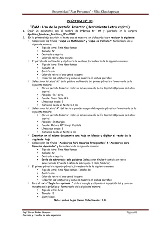 Universidad “Alas Peruanas” - Filial Chachapoyas
Ingº Oscar Ñañez Campos Página 85
Docente y creador de esta separata
PRÁCTICA Nº 03
TEMA: Uso de la pestaña Insertar (Herramienta Letra capital)
1. Crear un documento con el nombre de Práctica N° 07 y guardarlo en la carpeta
Apellidos_Nombres_Practicas_Word2007.
2. En la primera hoja escribir el texto que se muestra en dicha práctica y realizar lo siguiente:
 Seleccionar los títulos “’¿Qué es Multimedia? y ”¿Qué es Ventana?“ formatearlo de la
siguiente manera:
 Tipo de letra: Time New Roman
 Tamaño: 22
 Centrado y negrita
 Color de texto: Azul oscuro
 El párrafo de multimedia y el párrafo de ventana, formatearlo de la siguiente manera:
 Tipo de letra: Time New Roman
 Tamaño: 18
 Justificado
 Color de texto: el que usted le guste
 Insertar las viñetas tal y como se muestra en dichos párrafos
 Seleccionar la Letra “M” de la palabra multimedia del primer párrafo y formatearlo de la
siguiente manera:
 Clic en pestaña Insertar clic en la herramienta Letra CapitalOpciones de Letra
capital.
 Posición: En Texto.
 Fuente: Comic Sans MS
 Líneas que ocupa: 5
 Distancia desde el texto: 0.5 cm
 Seleccionar la Letra “A” del texto a grandes rasgos del segundo párrafo y formatearlo de la
siguiente manera:
 Clic en pestaña Insertar clic en la herramienta Letra CapitalOpciones de Letra
capital.
 Posición: En Margen.
 Fuente: Matura MT Script Capitals
 Líneas que ocupa: 3
 Distancia desde el texto: 0 cm
 Insertar en el mismo documento una hoja en blanco y digitar el texto de la
siguiente hoja
 Seleccionar los títulos “Accesorios Para Usuarios Principiantes” & “Accesorios para
Usuarios Avanzados“ y formatearlo de la siguiente manera:
 Tipo de letra: Time New Roman
 Tamaño: 22
 Centrado y negrita
 Estilo de subrayado: solo palabras (seleccionar títulos anticlic en texto
seleccionadoFuenteestilo de subrayado  Solo Palabras)
 El primer párrafo y segundo párrafo, formatearlo de la siguiente manera:
 Tipo de letra: Time New Roman, Tamaño: 18
 Justificado
 Color de texto: el que usted le guste
 Insertar las viñetas tal y como se muestra en dichos párrafos
 Para el texto “Según las opciones…” utilice la regla y ubíquelo en la posición tal y como se
muestra en la práctica y formatearlo de la siguiente manera:
 Tipo de letra: Arial
 Tamaño: 12
 Justificado
Nota: ambas hojas tienen Interlineado: 1.0
 