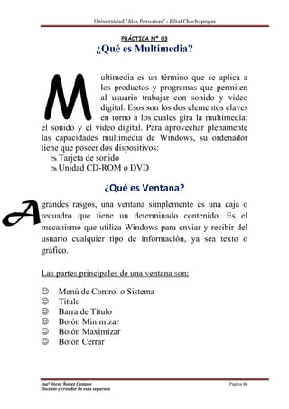 Universidad “Alas Peruanas” - Filial Chachapoyas
Ingº Oscar Ñañez Campos Página 86
Docente y creador de esta separata
PRÁCTICA Nº 03
¿Qué es Multimedia?
ultimedia es un término que se aplica a
los productos y programas que permiten
al usuario trabajar con sonido y video
digital. Esos son los dos elementos claves
en torno a los cuales gira la multimedia:
el sonido y el video digital. Para aprovechar plenamente
las capacidades multimedia de Windows, su ordenador
tiene que poseer dos dispositivos:
Tarjeta de sonido
Unidad CD-ROM o DVD
¿Qué es Ventana?
grandes rasgos, una ventana simplemente es una caja o
recuadro que tiene un determinado contenido. Es el
mecanismo que utiliza Windows para enviar y recibir del
usuario cualquier tipo de información, ya sea texto o
gráfico.
Las partes principales de una ventana son:
 Menú de Control o Sistema
 Título
 Barra de Título
 Botón Minimizar
 Botón Maximizar
 Botón Cerrar
M
A
 