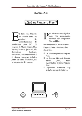 Universidad “Alas Peruanas” - Filial Chachapoyas
Ingº Oscar Ñañez Campos Página 88
Docente y creador de esta separata
PRÁCTICA Nº 04
¿Qué es Plug and Play ?
s tanto una filosofía
de diseño como un
conjunto de
especificaciones de
arquitectura para PC. El
objetivo de Microsoft para Plug
and Play es hacer que el PC, los
dispositivos hardware
adicionales, los controladores y
el sistema operativo trabajen
juntos de forma automática, sin
la intervención del usuario.
ara alcanzar este objetivo,
todos los componentes
necesitan ser compatibles
Plug and Play.
Los componentes de un sistema
Plag and Play completo son los
siguientes:
 Un sistema operativo Plag and
Play.
 Un Sistema Básico de Entrada
Salida (BIOS, Basic
Input/Output System) Plag and
Play.
 Dispositivos hardware Plag
and play con controladores.
  
E P
 