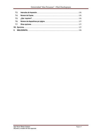 Universidad “Alas Peruanas” - Filial Chachapoyas
Ingº Oscar Ñañez Campos Página 9
Docente y creador de esta separata
7.3. Intervalos de Impresión.............................................................................................. 176
7.4. Número de Copias...................................................................................................... 176
7.5. ¿Qué imprimir? ......................................................................................................... 176
7.6. Número de diapositivas por página. ........................................................................... 177
7.7. Otras opciones........................................................................................................... 177
VIII. Ejercicios. .......................................................................................................................... 177
X. BIBLIOGRAFÍA. .................................................................................................................. 178
 