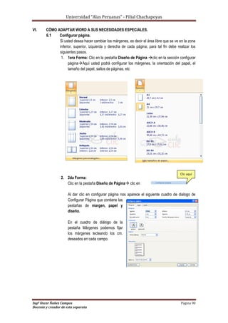 Universidad “Alas Peruanas” - Filial Chachapoyas
Ingº Oscar Ñañez Campos Página 90
Docente y creador de esta separata
VI. CÓMO ADAPTAR WORD A SUS NECESIDADES ESPECIALES.
6.1 Configurar página.
Si usted desea hacer cambiar los márgenes, es decir el área libre que se ve en la zona
inferior, superior, izquierda y derecha de cada página; para tal fin debe realizar los
siguientes pasos.
1. 1era Forma: Clic en la pestaña Diseño de Página clic en la sección configurar
páginaAquí usted podrá configurar los márgenes, la orientación del papel, el
tamaño del papel, saltos de páginas, etc
2. 2da Forma:
Clic en la pestaña Diseño de Página clic en
Al dar clic en configurar página nos aparece el siguiente cuadro de dialogo de
Configurar Página que contiene las
pestañas de margen, papel y
diseño.
En el cuadro de diálogo de la
pestaña Márgenes podemos fijar
los márgenes tecleando los cm.
deseados en cada campo.
Clic aquí
 