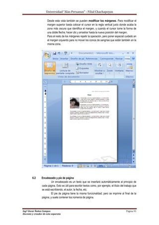 Universidad “Alas Peruanas” - Filial Chachapoyas
Ingº Oscar Ñañez Campos Página 91
Docente y creador de esta separata
Desde esta vista también se pueden modificar los márgenes. Para modificar el
margen superior basta colocar el cursor en la regla vertical justo donde acaba la
zona más oscura que identifica el margen, y cuando el cursor tome la forma de
una doble flecha, hacer clic y arrastrar hasta la nueva posición del margen.
Para el resto de los márgenes repetir la operación, pero poner especial cuidado en
el margen izquierdo para no mover los iconos de sangrías que están también en la
misma zona.
6.2 Encabezado y pie de página
Un encabezado es un texto que se insertará automáticamente al principio de
cada página. Esto es útil para escribir textos como, por ejemplo, el título del trabajo que
se está escribiendo, el autor, la fecha, etc.
El pie de página tiene la misma funcionalidad, pero se imprime al final de la
página, y suele contener los números de página.
 