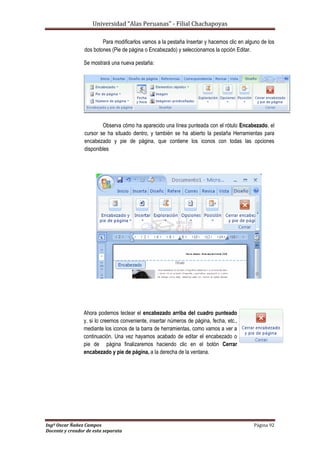 Universidad “Alas Peruanas” - Filial Chachapoyas
Ingº Oscar Ñañez Campos Página 92
Docente y creador de esta separata
Para modificarlos vamos a la pestaña Insertar y hacemos clic en alguno de los
dos botones (Pie de página o Encabezado) y seleccionamos la opción Editar.
Se mostrará una nueva pestaña:
Observa cómo ha aparecido una línea punteada con el rótulo Encabezado, el
cursor se ha situado dentro, y también se ha abierto la pestaña Herramientas para
encabezado y pie de página, que contiene los iconos con todas las opciones
disponibles
Ahora podemos teclear el encabezado arriba del cuadro punteado
y, si lo creemos conveniente, insertar números de página, fecha, etc.,
mediante los iconos de la barra de herramientas, como vamos a ver a
continuación. Una vez hayamos acabado de editar el encabezado o
pie de página finalizaremos haciendo clic en el botón Cerrar
encabezado y pie de página, a la derecha de la ventana.
 