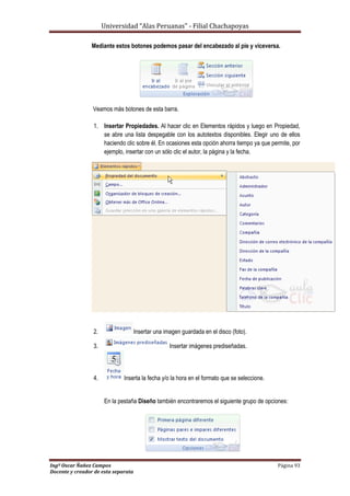 Universidad “Alas Peruanas” - Filial Chachapoyas
Ingº Oscar Ñañez Campos Página 93
Docente y creador de esta separata
Mediante estos botones podemos pasar del encabezado al pie y viceversa.
Veamos más botones de esta barra.
1. Insertar Propiedades. Al hacer clic en Elementos rápidos y luego en Propiedad,
se abre una lista despegable con los autotextos disponibles. Elegir uno de ellos
haciendo clic sobre él. En ocasiones esta opción ahorra tiempo ya que permite, por
ejemplo, insertar con un sólo clic el autor, la página y la fecha.
2. Insertar una imagen guardada en el disco (foto).
3. Insertar imágenes prediseñadas.
4. Inserta la fecha y/o la hora en el formato que se seleccione.
En la pestaña Diseño también encontraremos el siguiente grupo de opciones:
 
